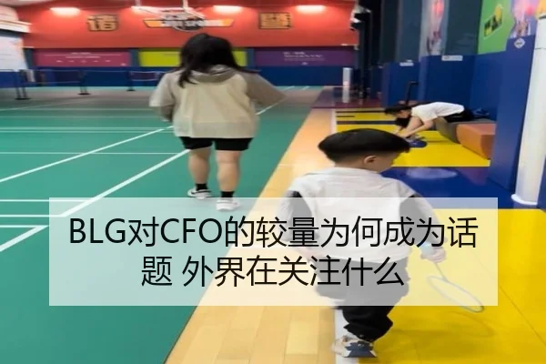 BLG对CFO的较量为何成为话题 外界在关注什么